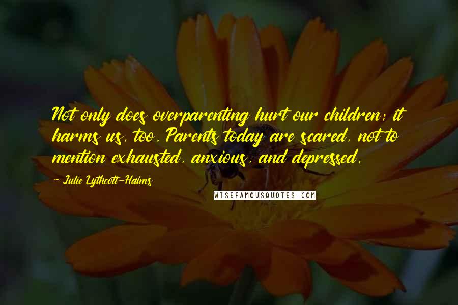 Julie Lythcott-Haims Quotes: Not only does overparenting hurt our children; it harms us, too. Parents today are scared, not to mention exhausted, anxious, and depressed.