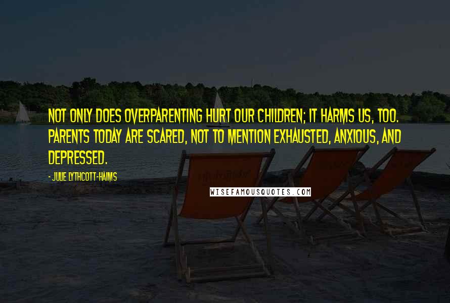 Julie Lythcott-Haims Quotes: Not only does overparenting hurt our children; it harms us, too. Parents today are scared, not to mention exhausted, anxious, and depressed.