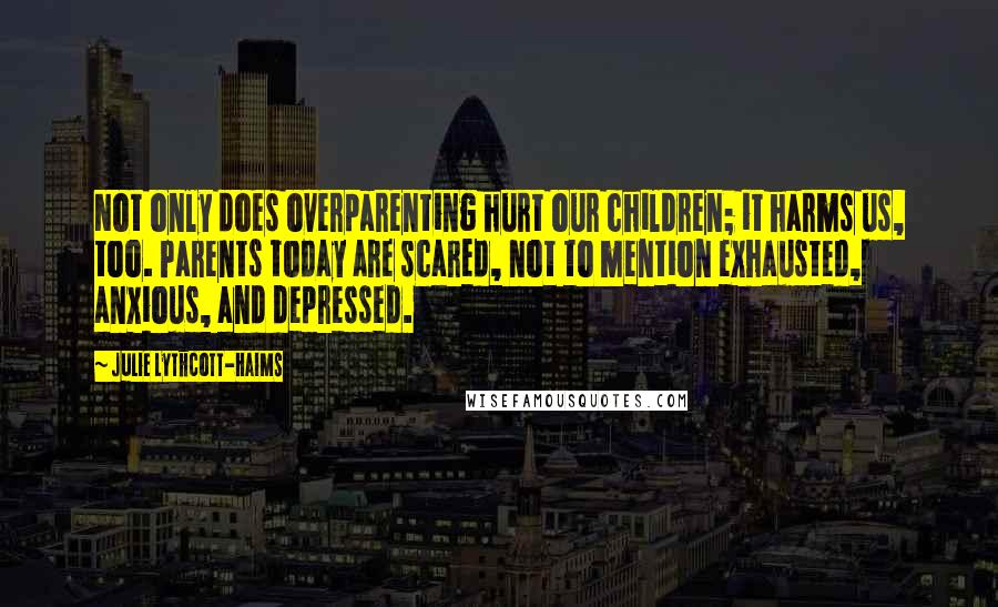Julie Lythcott-Haims Quotes: Not only does overparenting hurt our children; it harms us, too. Parents today are scared, not to mention exhausted, anxious, and depressed.