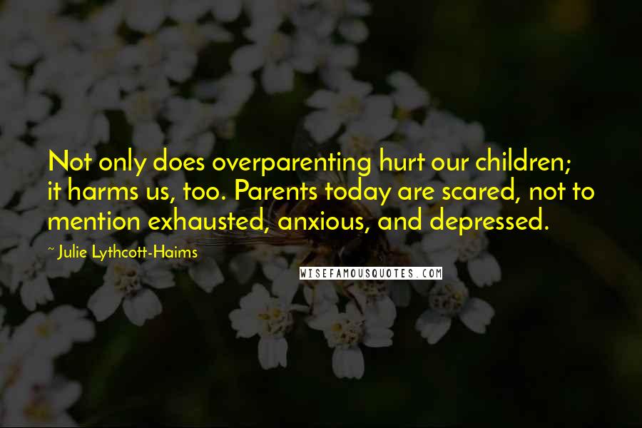 Julie Lythcott-Haims Quotes: Not only does overparenting hurt our children; it harms us, too. Parents today are scared, not to mention exhausted, anxious, and depressed.