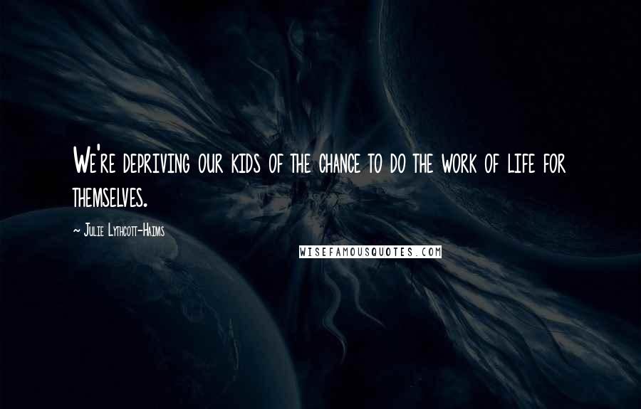 Julie Lythcott-Haims Quotes: We're depriving our kids of the chance to do the work of life for themselves.