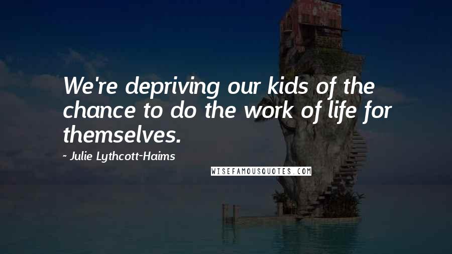 Julie Lythcott-Haims Quotes: We're depriving our kids of the chance to do the work of life for themselves.