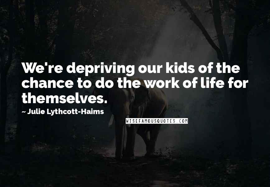 Julie Lythcott-Haims Quotes: We're depriving our kids of the chance to do the work of life for themselves.