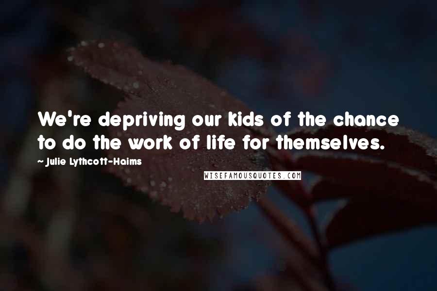Julie Lythcott-Haims Quotes: We're depriving our kids of the chance to do the work of life for themselves.