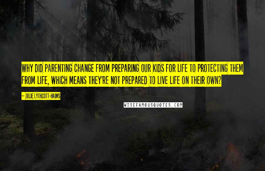 Julie Lythcott-Haims Quotes: Why did parenting change from preparing our kids for life to protecting them from life, which means they're not prepared to live life on their own?
