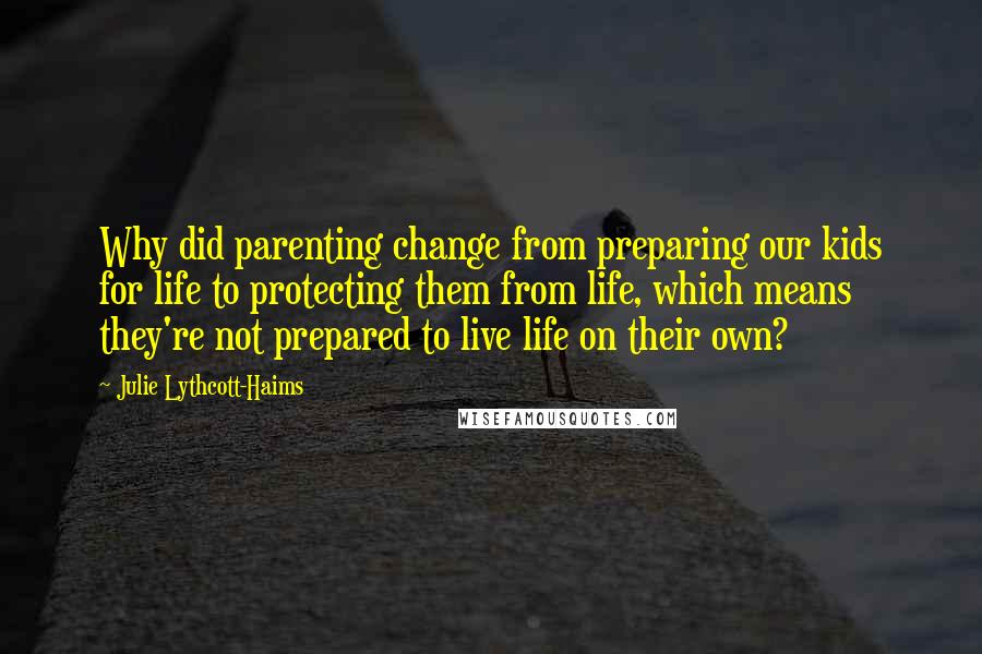 Julie Lythcott-Haims Quotes: Why did parenting change from preparing our kids for life to protecting them from life, which means they're not prepared to live life on their own?