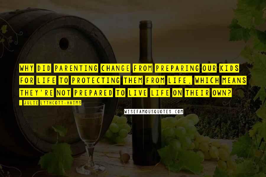 Julie Lythcott-Haims Quotes: Why did parenting change from preparing our kids for life to protecting them from life, which means they're not prepared to live life on their own?