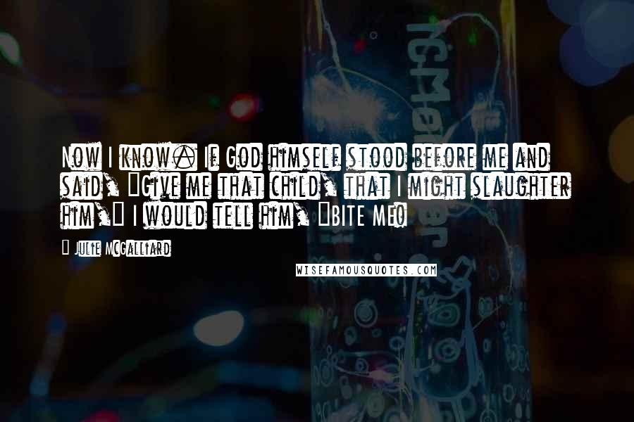 Julie McGalliard Quotes: Now I know. If God himself stood before me and said, "Give me that child, that I might slaughter him," I would tell him, "BITE ME!