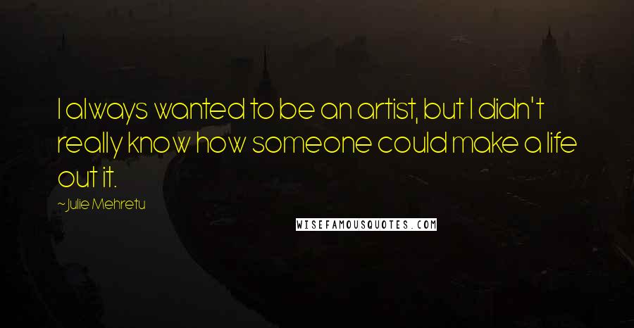 Julie Mehretu Quotes: I always wanted to be an artist, but I didn't really know how someone could make a life out it.