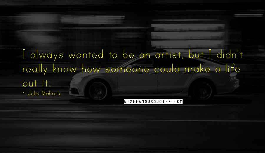 Julie Mehretu Quotes: I always wanted to be an artist, but I didn't really know how someone could make a life out it.