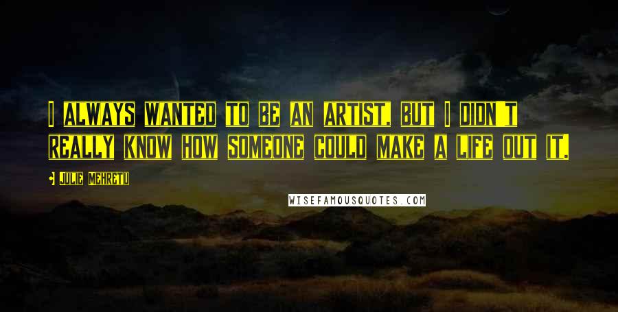 Julie Mehretu Quotes: I always wanted to be an artist, but I didn't really know how someone could make a life out it.