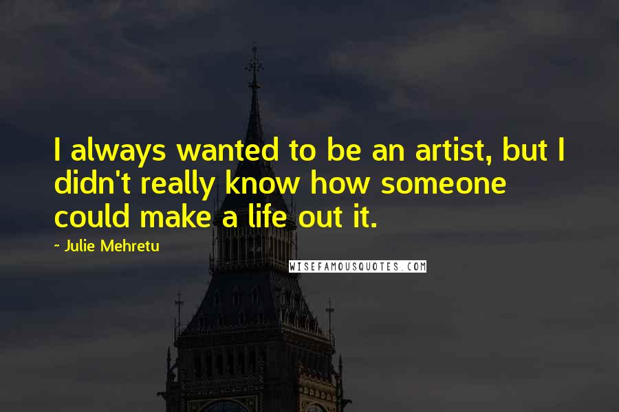 Julie Mehretu Quotes: I always wanted to be an artist, but I didn't really know how someone could make a life out it.