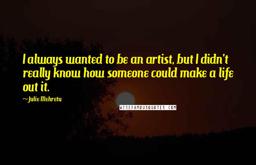 Julie Mehretu Quotes: I always wanted to be an artist, but I didn't really know how someone could make a life out it.