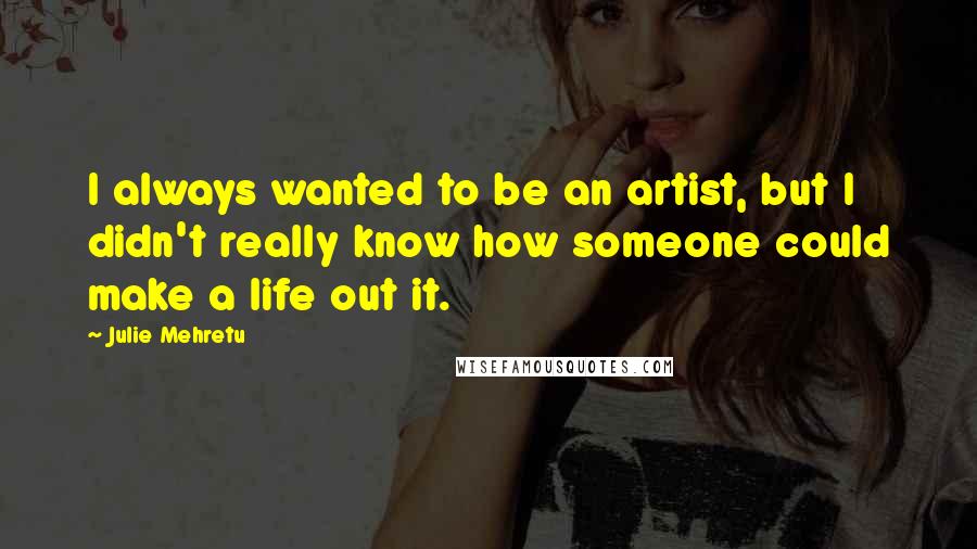 Julie Mehretu Quotes: I always wanted to be an artist, but I didn't really know how someone could make a life out it.
