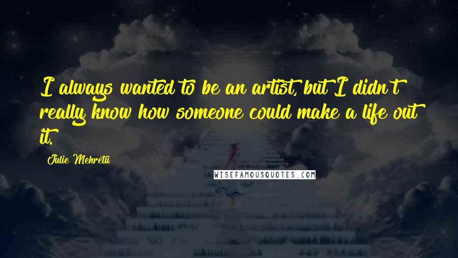 Julie Mehretu Quotes: I always wanted to be an artist, but I didn't really know how someone could make a life out it.