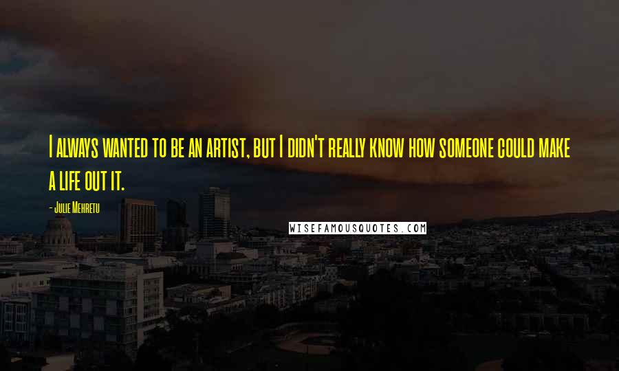 Julie Mehretu Quotes: I always wanted to be an artist, but I didn't really know how someone could make a life out it.