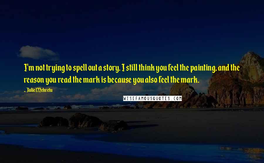 Julie Mehretu Quotes: I'm not trying to spell out a story. I still think you feel the painting, and the reason you read the mark is because you also feel the mark.