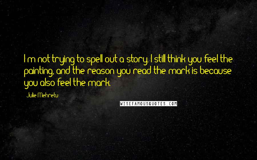 Julie Mehretu Quotes: I'm not trying to spell out a story. I still think you feel the painting, and the reason you read the mark is because you also feel the mark.