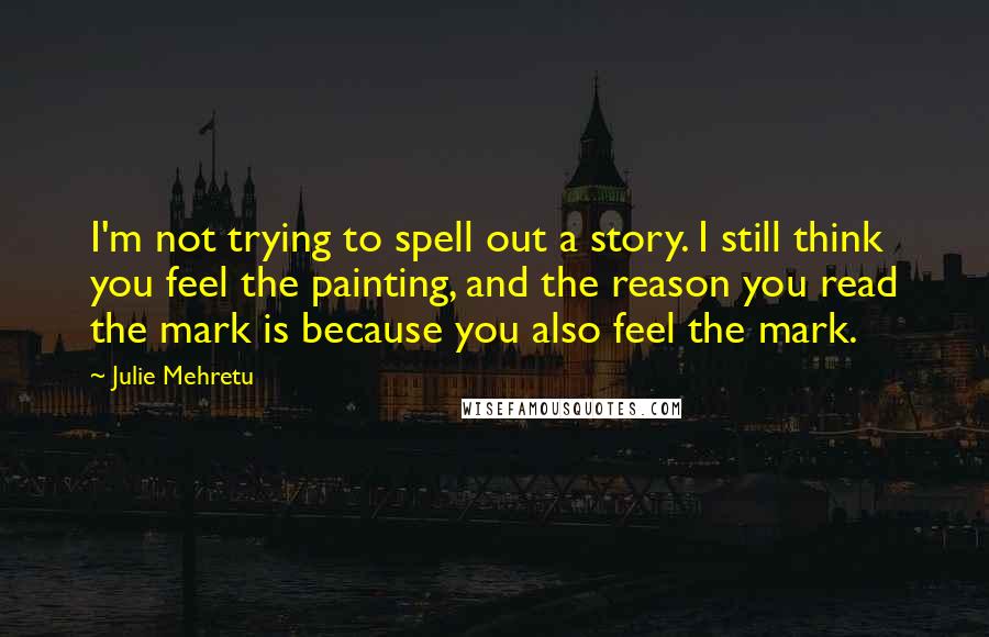 Julie Mehretu Quotes: I'm not trying to spell out a story. I still think you feel the painting, and the reason you read the mark is because you also feel the mark.