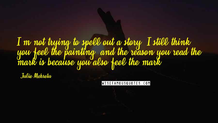 Julie Mehretu Quotes: I'm not trying to spell out a story. I still think you feel the painting, and the reason you read the mark is because you also feel the mark.