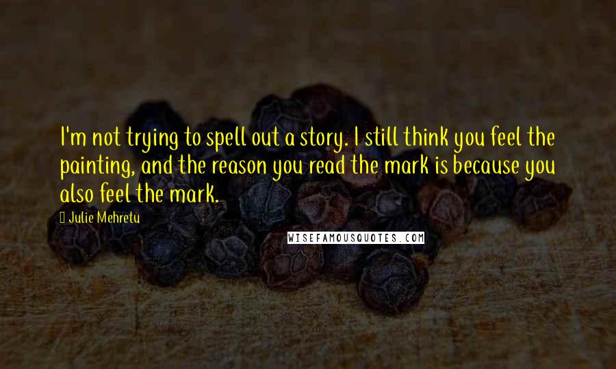 Julie Mehretu Quotes: I'm not trying to spell out a story. I still think you feel the painting, and the reason you read the mark is because you also feel the mark.