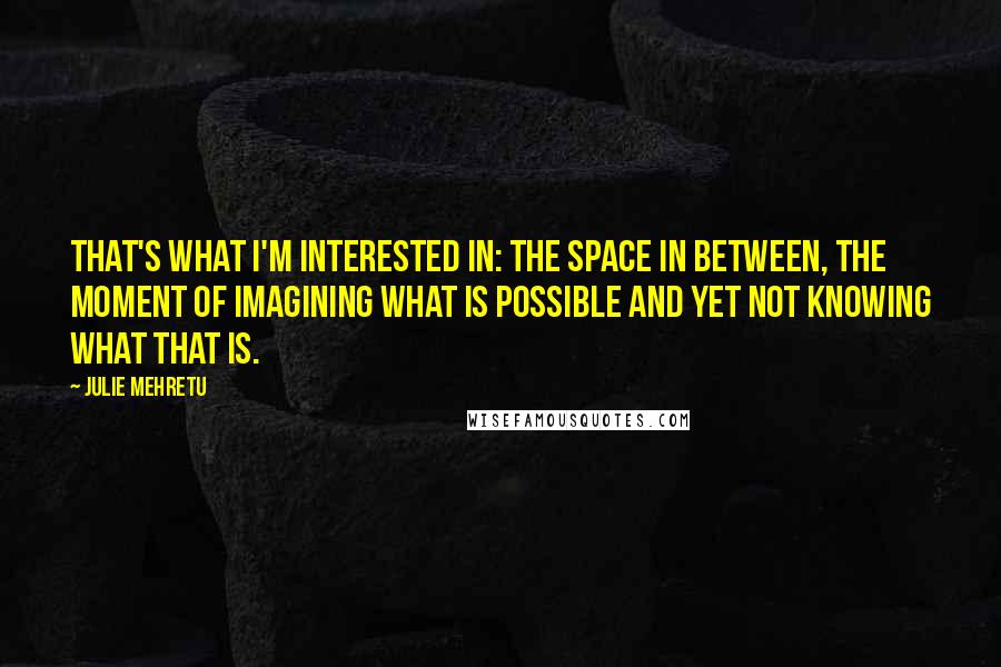 Julie Mehretu Quotes: That's what I'm interested in: the space in between, the moment of imagining what is possible and yet not knowing what that is.