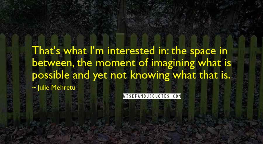 Julie Mehretu Quotes: That's what I'm interested in: the space in between, the moment of imagining what is possible and yet not knowing what that is.