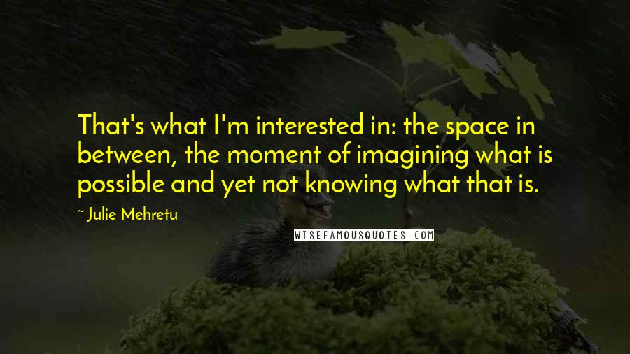 Julie Mehretu Quotes: That's what I'm interested in: the space in between, the moment of imagining what is possible and yet not knowing what that is.