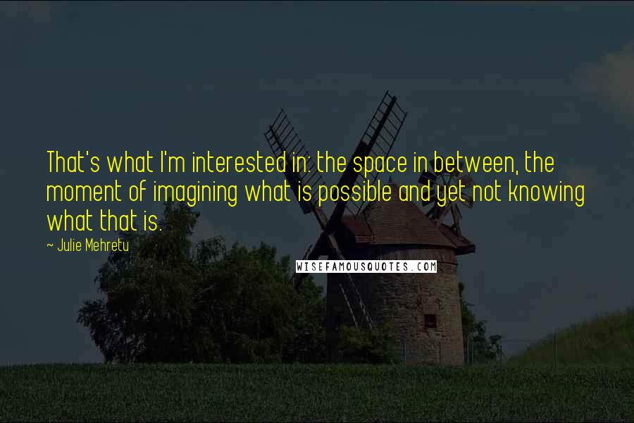 Julie Mehretu Quotes: That's what I'm interested in: the space in between, the moment of imagining what is possible and yet not knowing what that is.