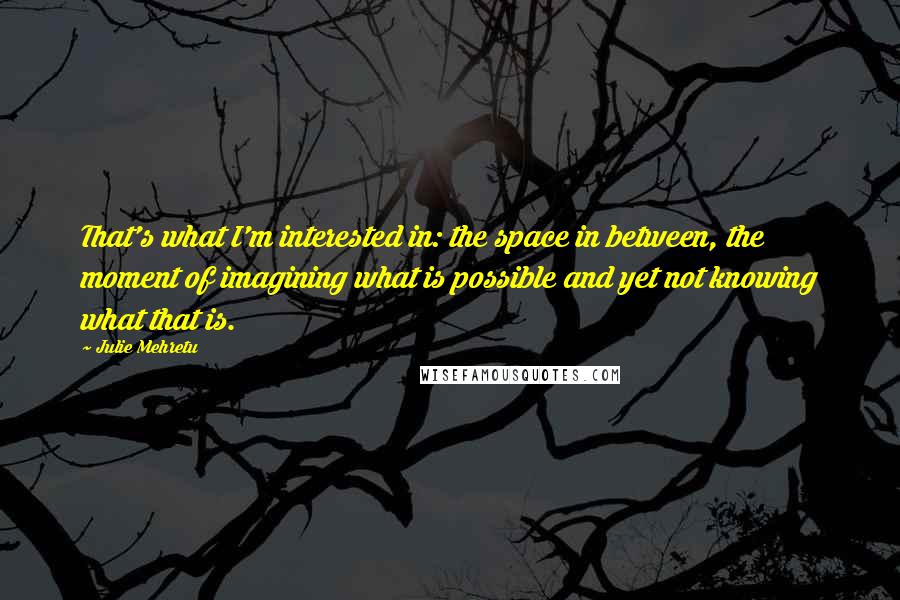 Julie Mehretu Quotes: That's what I'm interested in: the space in between, the moment of imagining what is possible and yet not knowing what that is.