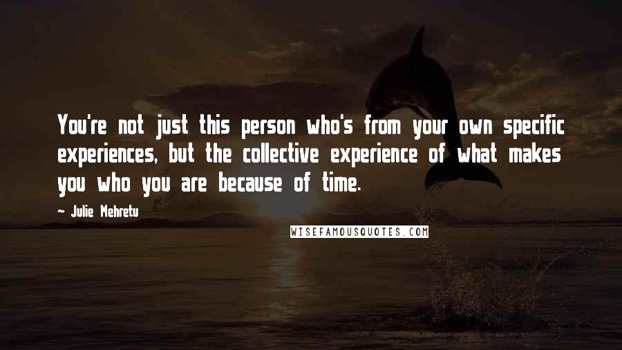 Julie Mehretu Quotes: You're not just this person who's from your own specific experiences, but the collective experience of what makes you who you are because of time.