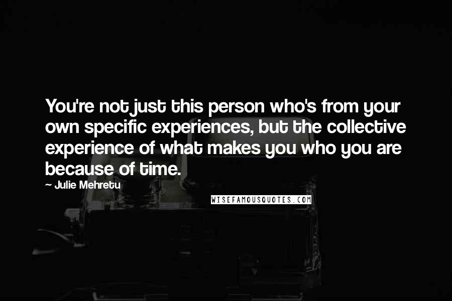 Julie Mehretu Quotes: You're not just this person who's from your own specific experiences, but the collective experience of what makes you who you are because of time.