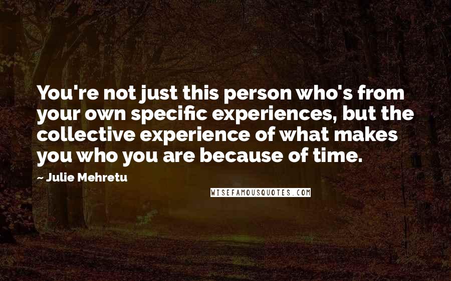 Julie Mehretu Quotes: You're not just this person who's from your own specific experiences, but the collective experience of what makes you who you are because of time.