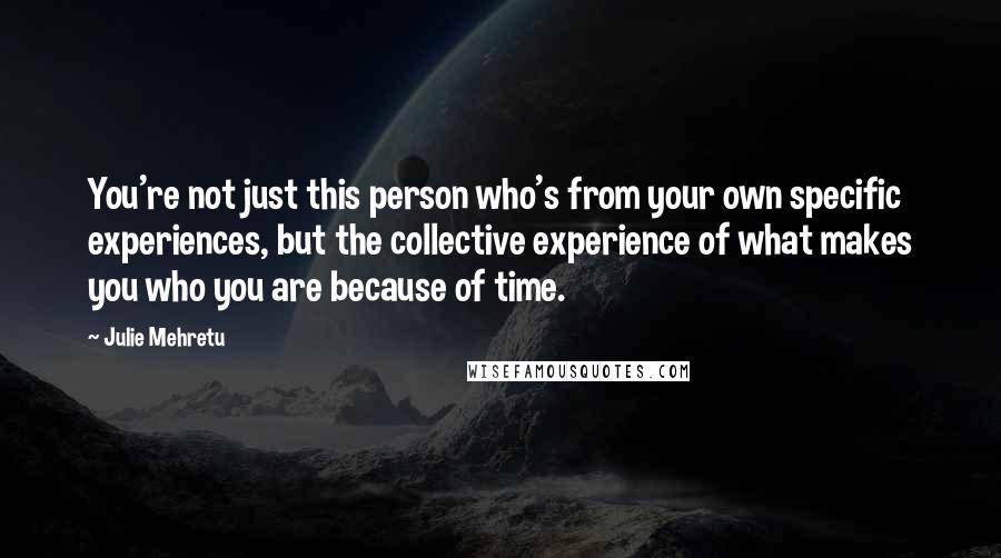 Julie Mehretu Quotes: You're not just this person who's from your own specific experiences, but the collective experience of what makes you who you are because of time.