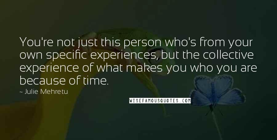 Julie Mehretu Quotes: You're not just this person who's from your own specific experiences, but the collective experience of what makes you who you are because of time.