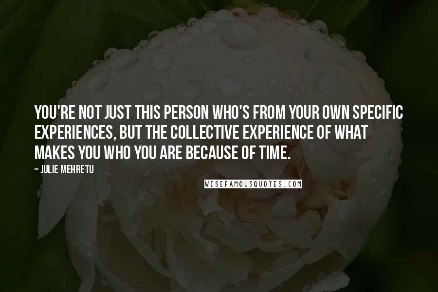 Julie Mehretu Quotes: You're not just this person who's from your own specific experiences, but the collective experience of what makes you who you are because of time.