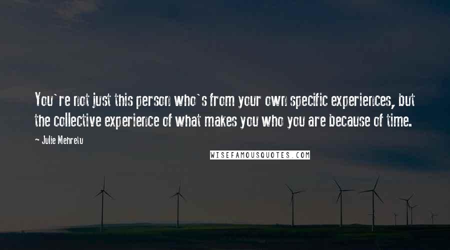 Julie Mehretu Quotes: You're not just this person who's from your own specific experiences, but the collective experience of what makes you who you are because of time.