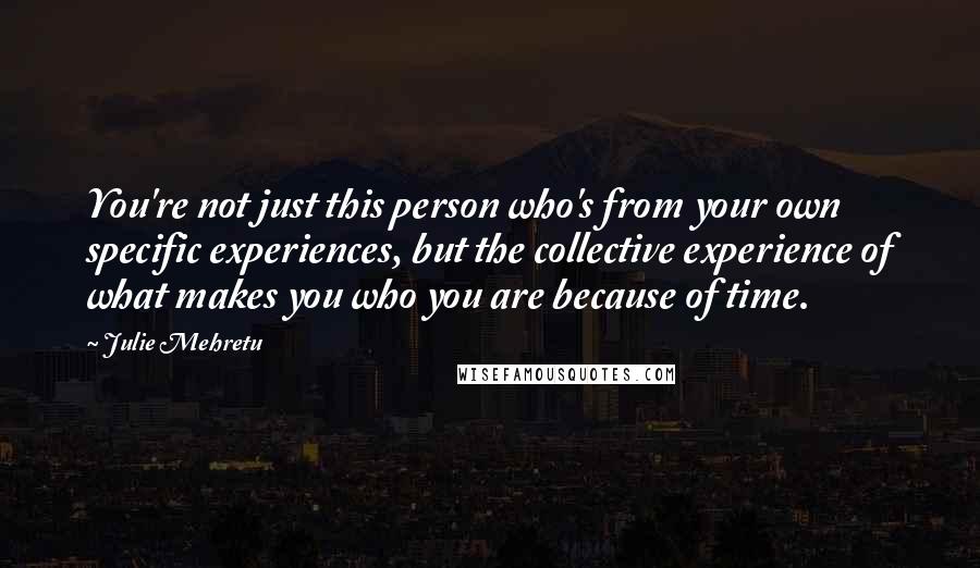 Julie Mehretu Quotes: You're not just this person who's from your own specific experiences, but the collective experience of what makes you who you are because of time.