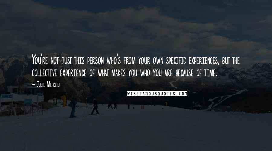 Julie Mehretu Quotes: You're not just this person who's from your own specific experiences, but the collective experience of what makes you who you are because of time.