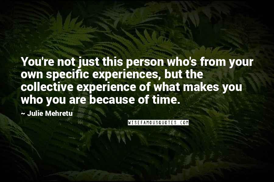 Julie Mehretu Quotes: You're not just this person who's from your own specific experiences, but the collective experience of what makes you who you are because of time.