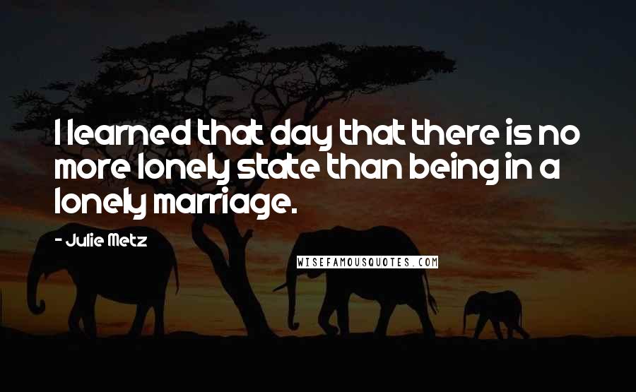 Julie Metz Quotes: I learned that day that there is no more lonely state than being in a lonely marriage.