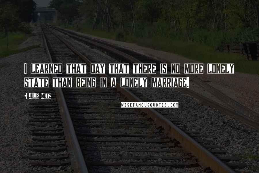 Julie Metz Quotes: I learned that day that there is no more lonely state than being in a lonely marriage.