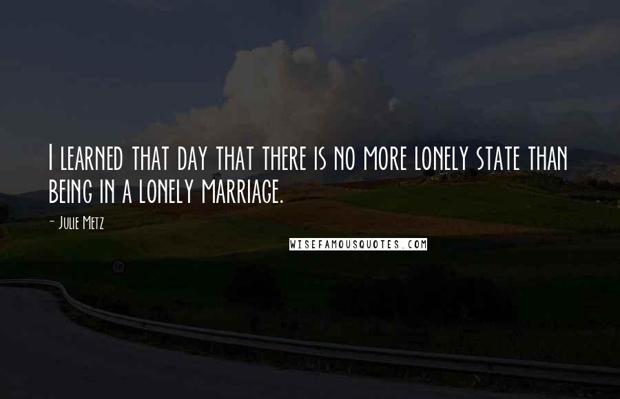 Julie Metz Quotes: I learned that day that there is no more lonely state than being in a lonely marriage.