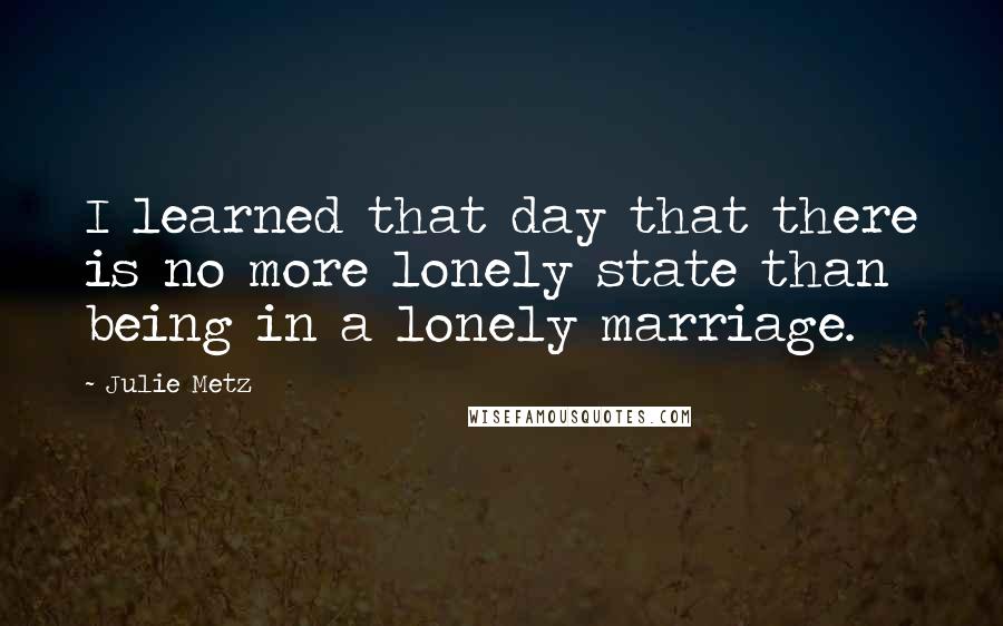 Julie Metz Quotes: I learned that day that there is no more lonely state than being in a lonely marriage.