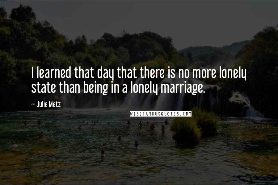 Julie Metz Quotes: I learned that day that there is no more lonely state than being in a lonely marriage.