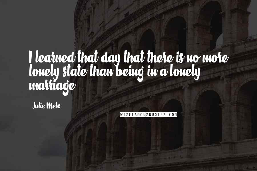 Julie Metz Quotes: I learned that day that there is no more lonely state than being in a lonely marriage.