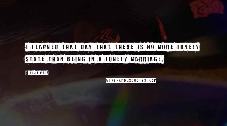 Julie Metz Quotes: I learned that day that there is no more lonely state than being in a lonely marriage.