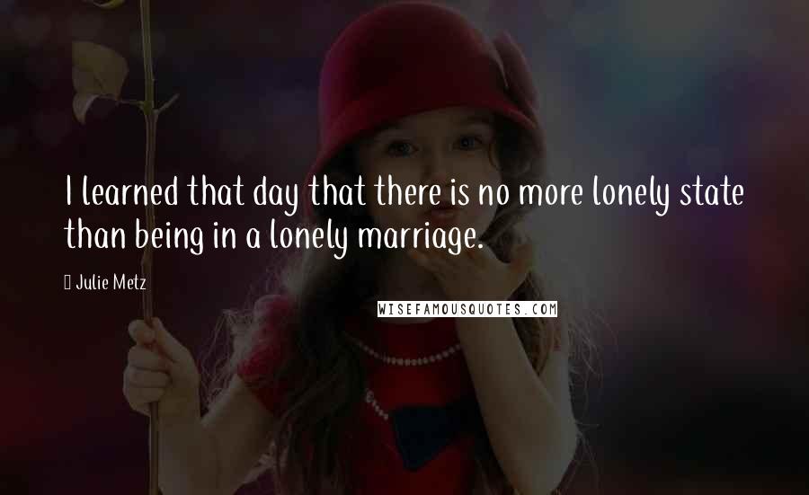 Julie Metz Quotes: I learned that day that there is no more lonely state than being in a lonely marriage.