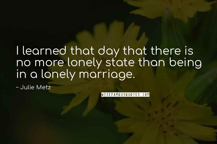 Julie Metz Quotes: I learned that day that there is no more lonely state than being in a lonely marriage.