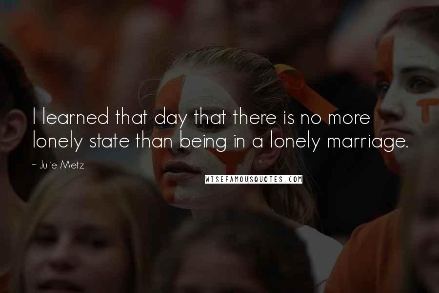 Julie Metz Quotes: I learned that day that there is no more lonely state than being in a lonely marriage.